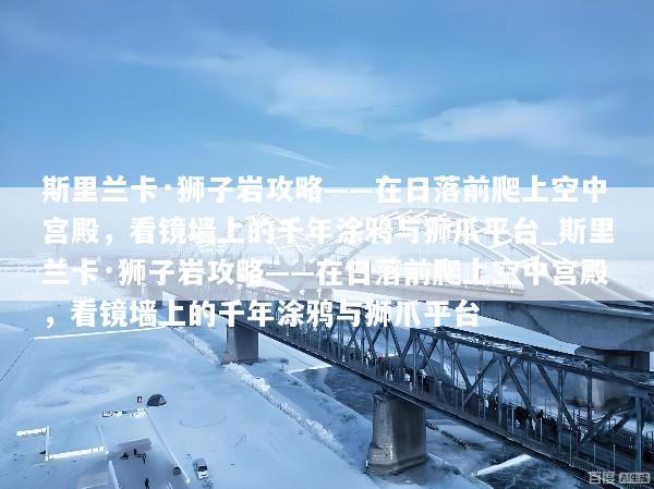 斯里兰卡·狮子岩攻略——在日落前爬上空中宫殿，看镜墙上的千年涂鸦与狮爪平台_斯里兰卡·狮子岩攻略——在日落前爬上空中宫殿，看镜墙上的千年涂鸦与狮爪平台