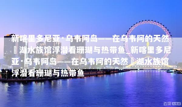 新喀里多尼亚·乌韦阿岛——在乌韦阿的天然潟湖水族馆浮潜看珊瑚与热带鱼_新喀里多尼亚·乌韦阿岛——在乌韦阿的天然潟湖水族馆浮潜看珊瑚与热带鱼