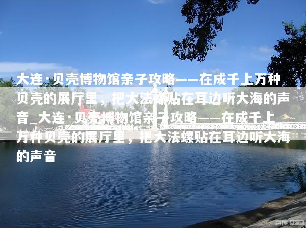 大连·贝壳博物馆亲子攻略——在成千上万种贝壳的展厅里，把大法螺贴在耳边听大海的声音_大连·贝壳博物馆亲子攻略——在成千上万种贝壳的展厅里，把大法螺贴在耳边听大海的声音