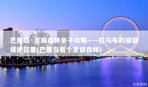 巴厘岛·圣猴森林亲子攻略——在乌布的猕猴保护区里(巴厘岛有个圣猴森林)