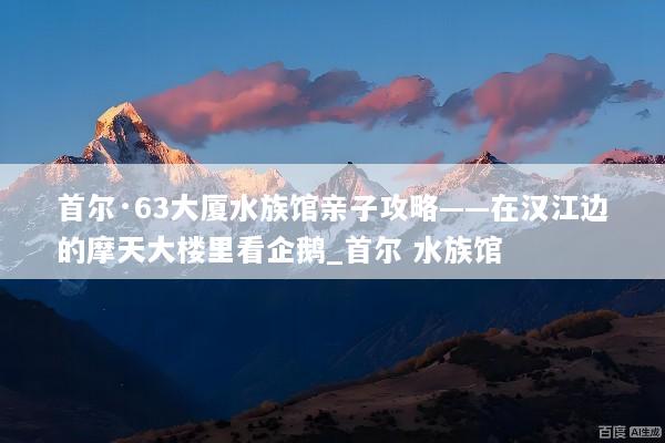 首尔·63大厦水族馆亲子攻略——在汉江边的摩天大楼里看企鹅_首尔 水族馆